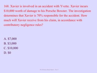 The Ultimate Study Guide - Part 4
168. Xavier is involved in an accident with Yvette. Xavier incurs
$10,000 worth of damage to his Porsche Boxster. The investigation
determines that Xavier is 70% responsible for the accident. How
much will Xavier receive from his claim, in accordance with
contributory negligence rules?
A. $7,000
B. $3,000
C. $10,000
D. $0
 