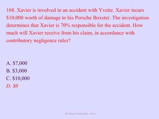 The Ultimate Study Guide - Part 4
168. Xavier is involved in an accident with Yvette. Xavier incurs
$10,000 worth of damage to his Porsche Boxster. The investigation
determines that Xavier is 70% responsible for the accident. How
much will Xavier receive from his claim, in accordance with
contributory negligence rules?
A. $7,000
B. $3,000
C. $10,000
D. $0
 