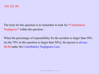 The Ultimate Study Guide - Part 4
168 (D) $0:
The trick for this question is to remember to look for “Contributory
Negligence” within the question.
When the percentage of responsibility for the accident is larger than 50%
(as the 70% in this question is larger than 50%), the payout is always
$0.00 under the Contributory Negligence Law.
 