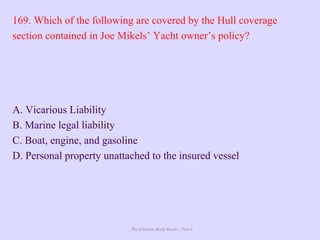 The Ultimate Study Guide - Part 4
169. Which of the following are covered by the Hull coverage
section contained in Joe Mikels’ Yacht owner’s policy?
A. Vicarious Liability
B. Marine legal liability
C. Boat, engine, and gasoline
D. Personal property unattached to the insured vessel
 