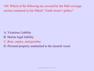 The Ultimate Study Guide - Part 4
169. Which of the following are covered by the Hull coverage
section contained in Joe Mikels’ Yacht owner’s policy?
A. Vicarious Liability
B. Marine legal liability
C. Boat, engine, and gasoline
D. Personal property unattached to the insured vessel
 