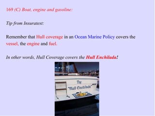 The Ultimate StudGuide - Part 4
169 (C) Boat, engine and gasoline:
Tip from Insuratest:
Remember that Hull coverage in an Ocean Marine Policy covers the
vessel, the engine and fuel.
In other words, Hull Coverage covers the Hull Enchilada!
 