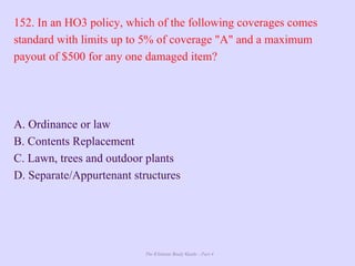The Ultimate Study Guide - Part 4
152. In an HO3 policy, which of the following coverages comes
standard with limits up to 5% of coverage "A" and a maximum
payout of $500 for any one damaged item?
A. Ordinance or law
B. Contents Replacement
C. Lawn, trees and outdoor plants
D. Separate/Appurtenant structures
 