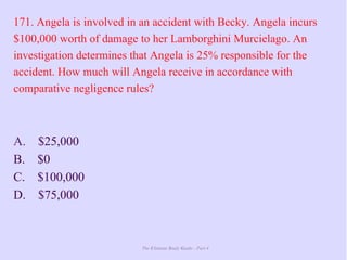 The Ultimate Study Guide - Part 4
171. Angela is involved in an accident with Becky. Angela incurs
$100,000 worth of damage to her Lamborghini Murcielago. An
investigation determines that Angela is 25% responsible for the
accident. How much will Angela receive in accordance with
comparative negligence rules?
A. $25,000
B. $0
C. $100,000
D. $75,000
 