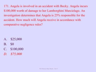 The Ultimate Study Guide - Part 4
171. Angela is involved in an accident with Becky. Angela incurs
$100,000 worth of damage to her Lamborghini Murcielago. An
investigation determines that Angela is 25% responsible for the
accident. How much will Angela receive in accordance with
comparative negligence rules?
A. $25,000
B. $0
C. $100,000
D. $75,000
 
