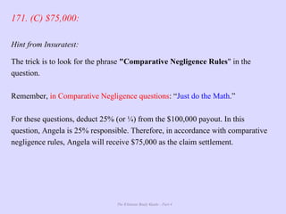 The Ultimate Study Guide - Part 4
171. (C) $75,000:
Hint from Insuratest:
The trick is to look for the phrase "Comparative Negligence Rules" in the
question.
Remember, in Comparative Negligence questions: “Just do the Math.”
For these questions, deduct 25% (or ¼) from the $100,000 payout. In this
question, Angela is 25% responsible. Therefore, in accordance with comparative
negligence rules, Angela will receive $75,000 as the claim settlement.
 