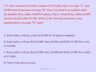 The Ultimate Study Guide - Part 4
172. Kim’s personal auto policy includes 25/50 bodily injury coverage "A”, plus
$5,000 medical payments coverage "B". Kim is involved in an accident where
her daughter Stacy suffers $4,000 in injuries, Stacy’s friend Holly suffers $1,000,
and Kim herself suffers $7,000. Which of the following statements is true
regarding Kim's coverage "B" limits?
A. Kim's policy will pay a total of $5,000 for all injuries sustained.
B. Kim's policy will pay Kim $5,000, Stacy $4,000, and Holly $1,000 for a total
of $10,000.
C. Kim's policy will pay Kim $7,000, Stacy $4,000 and Holly $1,000. For a total
of $12,000.
D. None of the above are true.
 