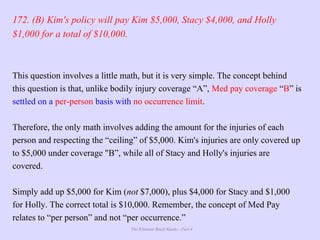 The Ultimate Study Guide - Part 4
172. (B) Kim's policy will pay Kim $5,000, Stacy $4,000, and Holly
$1,000 for a total of $10,000.
This question involves a little math, but it is very simple. The concept behind
this question is that, unlike bodily injury coverage “A”, Med pay coverage “B” is
settled on a per-person basis with no occurrence limit.
Therefore, the only math involves adding the amount for the injuries of each
person and respecting the “ceiling” of $5,000. Kim's injuries are only covered up
to $5,000 under coverage "B”, while all of Stacy and Holly's injuries are
covered.
Simply add up $5,000 for Kim (not $7,000), plus $4,000 for Stacy and $1,000
for Holly. The correct total is $10,000. Remember, the concept of Med Pay
relates to “per person” and not “per occurrence.”
 