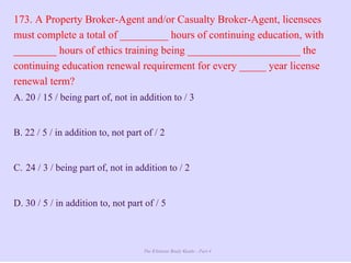 The Ultimate Study Guide - Part 4
173. A Property Broker-Agent and/or Casualty Broker-Agent, licensees
must complete a total of _________ hours of continuing education, with
________ hours of ethics training being _____________________ the
continuing education renewal requirement for every _____ year license
renewal term?
A. 20 / 15 / being part of, not in addition to / 3
B. 22 / 5 / in addition to, not part of / 2
C. 24 / 3 / being part of, not in addition to / 2
D. 30 / 5 / in addition to, not part of / 5
 