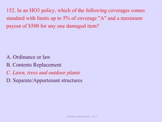 The Ultimate Study Guide - Part 4
152. In an HO3 policy, which of the following coverages comes
standard with limits up to 5% of coverage "A" and a maximum
payout of $500 for any one damaged item?
A. Ordinance or law
B. Contents Replacement
C. Lawn, trees and outdoor plants
D. Separate/Appurtenant structures
 