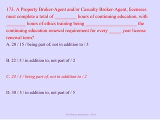 The Ultimate Study Guide - Part 4
173. A Property Broker-Agent and/or Casualty Broker-Agent, licensees
must complete a total of _________ hours of continuing education, with
________ hours of ethics training being _____________________ the
continuing education renewal requirement for every _____ year license
renewal term?
A. 20 / 15 / being part of, not in addition to / 3
B. 22 / 5 / in addition to, not part of / 2
C. 24 / 3 / being part of, not in addition to / 2
D. 30 / 5 / in addition to, not part of / 5
 