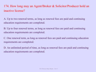 The Ultimate Study Guide - Part 4
174. How long may an Agent/Broker & Solicitor/Producer hold an
inactive license?
A. Up to two renewal terms, as long as renewal fees are paid and continuing
education requirements are completed.
B. Up to four renewal terms, as long as renewal fees are paid and continuing
education requirements are completed.
C. One renewal term, as long as renewal fees are paid and continuing education
requirements are completed.
D. An unlimited period of time, as long as renewal fees are paid and continuing
education requirements are completed.
 