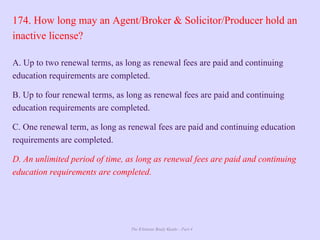The Ultimate Study Guide - Part 4
174. How long may an Agent/Broker & Solicitor/Producer hold an
inactive license?
A. Up to two renewal terms, as long as renewal fees are paid and continuing
education requirements are completed.
B. Up to four renewal terms, as long as renewal fees are paid and continuing
education requirements are completed.
C. One renewal term, as long as renewal fees are paid and continuing education
requirements are completed.
D. An unlimited period of time, as long as renewal fees are paid and continuing
education requirements are completed.
 