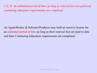 The Ultimate Study Guide - Part 4
174. D. An unlimited period of time, as long as renewal fees are paid and
continuing education requirements are completed.
An Agent/Broker & Solicitor/Producer may hold an inactive license for
an unlimited period of time as long as their renewal fees are paid to date
and their Continuing Education requirements are completed.
 