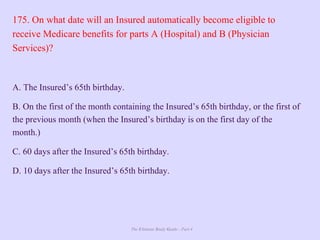 The Ultimate Study Guide - Part 4
175. On what date will an Insured automatically become eligible to
receive Medicare benefits for parts A (Hospital) and B (Physician
Services)?
A. The Insured’s 65th birthday.
B. On the first of the month containing the Insured’s 65th birthday, or the first of
the previous month (when the Insured’s birthday is on the first day of the
month.)
C. 60 days after the Insured’s 65th birthday.
D. 10 days after the Insured’s 65th birthday.
 