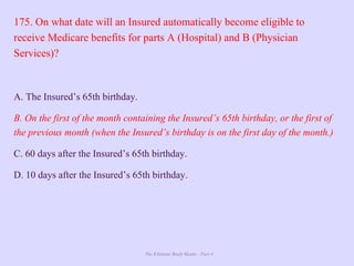 The Ultimate Study Guide - Part 4
175. On what date will an Insured automatically become eligible to
receive Medicare benefits for parts A (Hospital) and B (Physician
Services)?
A. The Insured’s 65th birthday.
B. On the first of the month containing the Insured’s 65th birthday, or the first of
the previous month (when the Insured’s birthday is on the first day of the month.)
C. 60 days after the Insured’s 65th birthday.
D. 10 days after the Insured’s 65th birthday.
 