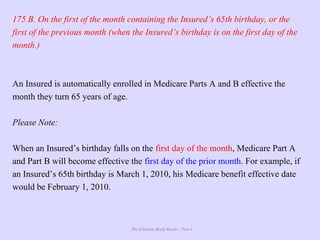 The Ultimate Study Guide - Part 4
175 B. On the first of the month containing the Insured’s 65th birthday, or the
first of the previous month (when the Insured’s birthday is on the first day of the
month.)
An Insured is automatically enrolled in Medicare Parts A and B effective the
month they turn 65 years of age.
Please Note:
When an Insured’s birthday falls on the first day of the month, Medicare Part A
and Part B will become effective the first day of the prior month. For example, if
an Insured’s 65th birthday is March 1, 2010, his Medicare benefit effective date
would be February 1, 2010.
 