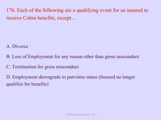 The Ultimate Study Guide - Part 4
176. Each of the following are a qualifying event for an insured to
receive Cobra benefits, except…
A. Divorce
B. Loss of Employment for any reason other than gross misconduct
C. Termination for gross misconduct
D. Employment downgrade to part-time status (Insured no longer
qualifies for benefits)
 
