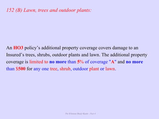 The Ultimate Study Guide - Part 4
152 (B) Lawn, trees and outdoor plants:
An HO3 policy’s additional property coverage covers damage to an
Insured’s trees, shrubs, outdoor plants and lawn. The additional property
coverage is limited to no more than 5% of coverage "A" and no more
than $500 for any one tree, shrub, outdoor plant or lawn.
 