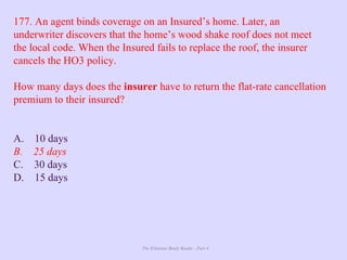 The Ultimate Study Guide - Part 4
177. An agent binds coverage on an Insured’s home. Later, an
underwriter discovers that the home’s wood shake roof does not meet
the local code. When the Insured fails to replace the roof, the insurer
cancels the HO3 policy.
How many days does the insurer have to return the flat-rate cancellation
premium to their insured?
A. 10 days
B. 25 days
C. 30 days
D. 15 days
 