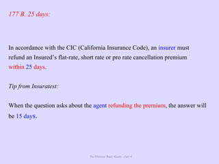 The Ultimate Study Guide - Part 4
177 B. 25 days:
In accordance with the CIC (California Insurance Code), an insurer must
refund an Insured’s flat-rate, short rate or pro rate cancellation premium
within 25 days.
Tip from Insuratest:
When the question asks about the agent refunding the premium, the answer will
be 15 days.
 