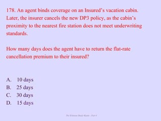 The Ultimate Study Guide - Part 4
178. An agent binds coverage on an Insured’s vacation cabin.
Later, the insurer cancels the new DP3 policy, as the cabin’s
proximity to the nearest fire station does not meet underwriting
standards.
How many days does the agent have to return the flat-rate
cancellation premium to their insured?
A. 10 days
B. 25 days
C. 30 days
D. 15 days
 