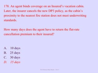 The Ultimate Study Guide - Part 4
178. An agent binds coverage on an Insured’s vacation cabin.
Later, the insurer cancels the new DP3 policy, as the cabin’s
proximity to the nearest fire station does not meet underwriting
standards.
How many days does the agent have to return the flat-rate
cancellation premium to their insured?
A. 10 days
B. 25 days
C. 30 days
D. 15 days
 