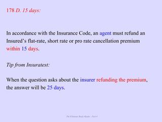 The Ultimate Study Guide - Part 4
178 D. 15 days:
In accordance with the Insurance Code, an agent must refund an
Insured’s flat-rate, short rate or pro rate cancellation premium
within 15 days.
Tip from Insuratest:
When the question asks about the insurer refunding the premium,
the answer will be 25 days.
 