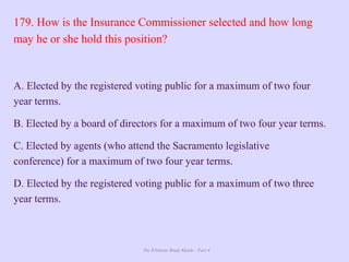 The Ultimate Study Guide - Part 4
179. How is the Insurance Commissioner selected and how long
may he or she hold this position?
A. Elected by the registered voting public for a maximum of two four
year terms.
B. Elected by a board of directors for a maximum of two four year terms.
C. Elected by agents (who attend the Sacramento legislative
conference) for a maximum of two four year terms.
D. Elected by the registered voting public for a maximum of two three
year terms.
 