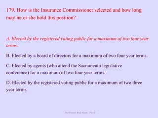 The Ultimate Study Guide - Part 4
179. How is the Insurance Commissioner selected and how long
may he or she hold this position?
A. Elected by the registered voting public for a maximum of two four year
terms.
B. Elected by a board of directors for a maximum of two four year terms.
C. Elected by agents (who attend the Sacramento legislative
conference) for a maximum of two four year terms.
D. Elected by the registered voting public for a maximum of two three
year terms.
 