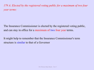 The Ultimate Study Guide - Part 4
179 A. Elected by the registered voting public for a maximum of two four
year terms:
The Insurance Commissioner is elected by the registered voting public,
and can stay in office for a maximum of two four year terms.
It might help to remember that the Insurance Commissioner's term
structure is similar to that of a Governor
 