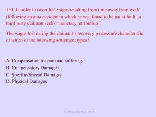 The Ultimate Study Guide - Part 4
153. In order to cover lost wages resulting from time away from work
(following an auto accident in which he was found to be not at fault), a
third party claimant seeks "monetary retribution”.
The wages lost during the claimant’s recovery process are characteristic
of which of the following settlement types?
A. Compensation for pain and suffering.
B. Compensatory Damages.
C. Specific/Special Damages.
D. Physical Damages
 