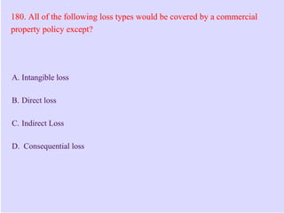 180. All of the following loss types would be covered by a commercial
property policy except?
A. Intangible loss
B. Direct loss
C. Indirect Loss
D. Consequential loss
 