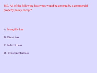 180. All of the following loss types would be covered by a commercial
property policy except?
A. Intangible loss
B. Direct loss
C. Indirect Loss
D. Consequential loss
 