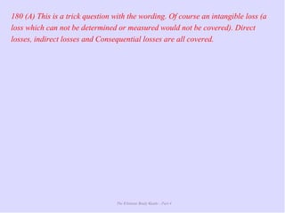 The Ultimate Study Guide - Part 4
180 (A) This is a trick question with the wording. Of course an intangible loss (a
loss which can not be determined or measured would not be covered). Direct
losses, indirect losses and Consequential losses are all covered.
 