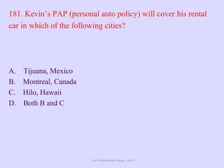 The Ultimate Study Guide - Part 4
181. Kevin’s PAP (personal auto policy) will cover his rental
car in which of the following cities?
A. Tijuana, Mexico
B. Montreal, Canada
C. Hilo, Hawaii
D. Both B and C
 