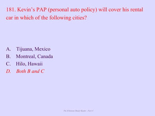 The Ultimate Study Guide - Part 4
181. Kevin’s PAP (personal auto policy) will cover his rental
car in which of the following cities?
A. Tijuana, Mexico
B. Montreal, Canada
C. Hilo, Hawaii
D. Both B and C
 