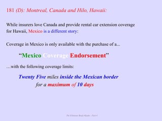 The Ultimate Study Guide - Part 4
181 (D): Montreal, Canada and Hilo, Hawaii:
While insurers love Canada and provide rental car extension coverage
for Hawaii, Mexico is a different story:
Coverage in Mexico is only available with the purchase of a...
“Mexico Coverage Endorsement”
…with the following coverage limits:
Twenty Five miles inside the Mexican border
for a maximum of 10 days
 