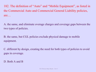 The Ultimate Study Guide - Part 4
182. The definition of “Auto” and “Mobile Equipment”, as listed in
the Commercial Auto and Commercial General Liability policies,
are…
A. the same, and eliminate overage charges and coverage gaps between the
two types of policies.
B. the same, but CGL policies exclude physical damage to mobile
equipment.
C. different by design, creating the need for both types of policies to avoid
gaps in coverage.
D. Both A and B
 