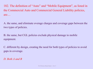 The Ultimate Study Guide - Part 4
182. The definition of “Auto” and “Mobile Equipment”, as listed in
the Commercial Auto and Commercial General Liability policies,
are…
A. the same, and eliminate overage charges and coverage gaps between the
two types of policies.
B. the same, but CGL policies exclude physical damage to mobile
equipment.
C. different by design, creating the need for both types of policies to avoid
gaps in coverage.
D. Both A and B
 