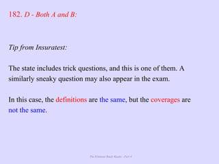 The Ultimate Study Guide - Part 4
182. D - Both A and B:
Tip from Insuratest:
The state includes trick questions, and this is one of them. A
similarly sneaky question may also appear in the exam.
In this case, the definitions are the same, but the coverages are
not the same.
 