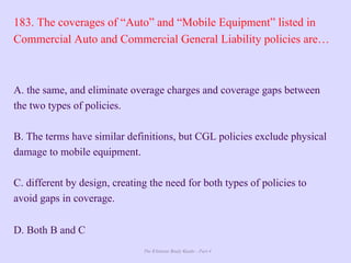 The Ultimate Study Guide - Part 4
183. The coverages of “Auto” and “Mobile Equipment” listed in
Commercial Auto and Commercial General Liability policies are…
A. the same, and eliminate overage charges and coverage gaps between
the two types of policies.
B. The terms have similar definitions, but CGL policies exclude physical
damage to mobile equipment.
C. different by design, creating the need for both types of policies to
avoid gaps in coverage.
D. Both B and C
 