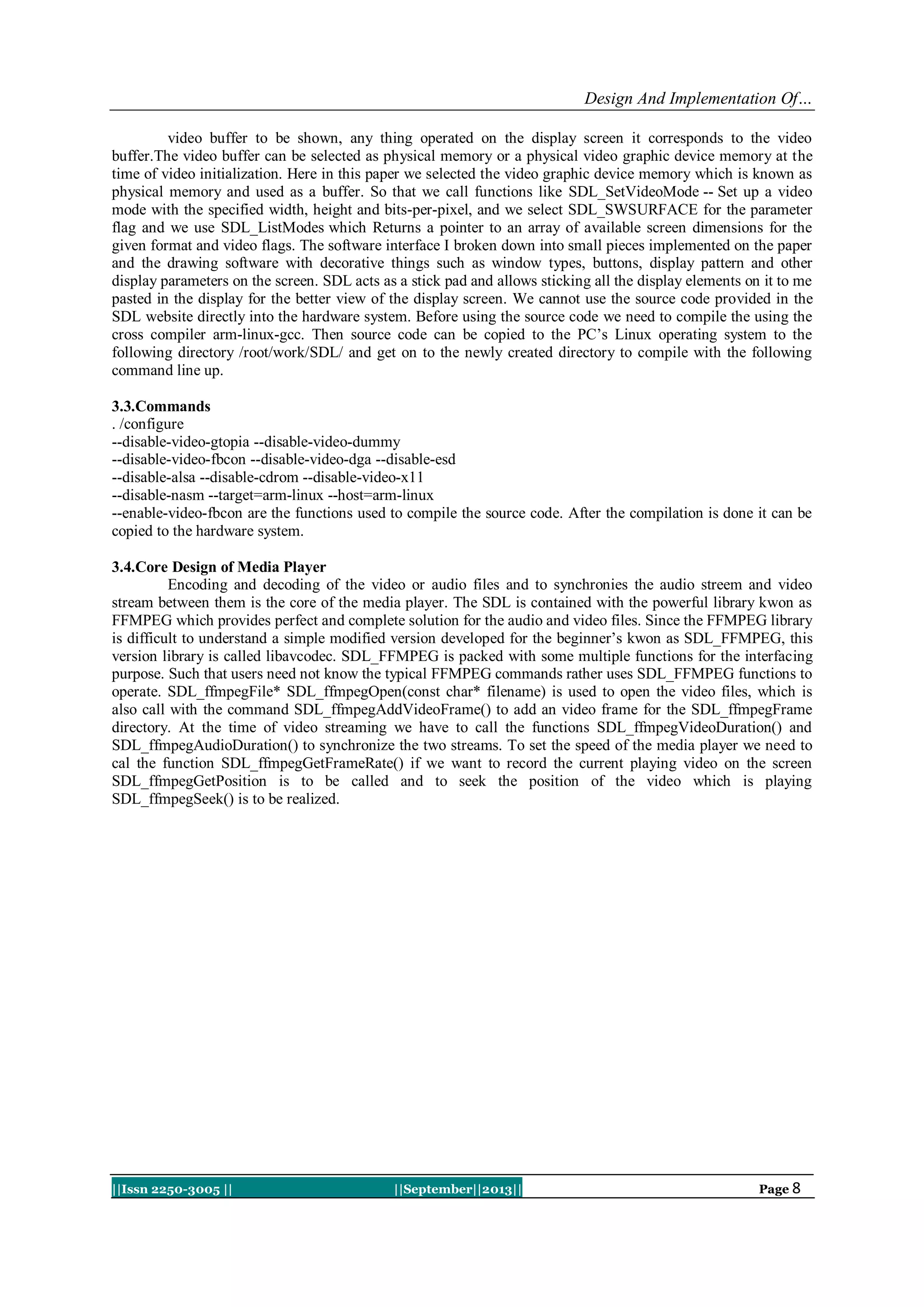 Design And Implementation Of…
||Issn 2250-3005 || ||September||2013|| Page 8
video buffer to be shown, any thing operated on the display screen it corresponds to the video
buffer.The video buffer can be selected as physical memory or a physical video graphic device memory at the
time of video initialization. Here in this paper we selected the video graphic device memory which is known as
physical memory and used as a buffer. So that we call functions like SDL_SetVideoMode -- Set up a video
mode with the specified width, height and bits-per-pixel, and we select SDL_SWSURFACE for the parameter
flag and we use SDL_ListModes which Returns a pointer to an array of available screen dimensions for the
given format and video flags. The software interface I broken down into small pieces implemented on the paper
and the drawing software with decorative things such as window types, buttons, display pattern and other
display parameters on the screen. SDL acts as a stick pad and allows sticking all the display elements on it to me
pasted in the display for the better view of the display screen. We cannot use the source code provided in the
SDL website directly into the hardware system. Before using the source code we need to compile the using the
cross compiler arm-linux-gcc. Then source code can be copied to the PC’s Linux operating system to the
following directory /root/work/SDL/ and get on to the newly created directory to compile with the following
command line up.
3.3.Commands
. /configure
--disable-video-gtopia --disable-video-dummy
--disable-video-fbcon --disable-video-dga --disable-esd
--disable-alsa --disable-cdrom --disable-video-x11
--disable-nasm --target=arm-linux --host=arm-linux
--enable-video-fbcon are the functions used to compile the source code. After the compilation is done it can be
copied to the hardware system.
3.4.Core Design of Media Player
Encoding and decoding of the video or audio files and to synchronies the audio streem and video
stream between them is the core of the media player. The SDL is contained with the powerful library kwon as
FFMPEG which provides perfect and complete solution for the audio and video files. Since the FFMPEG library
is difficult to understand a simple modified version developed for the beginner’s kwon as SDL_FFMPEG, this
version library is called libavcodec. SDL_FFMPEG is packed with some multiple functions for the interfacing
purpose. Such that users need not know the typical FFMPEG commands rather uses SDL_FFMPEG functions to
operate. SDL_ffmpegFile* SDL_ffmpegOpen(const char* filename) is used to open the video files, which is
also call with the command SDL_ffmpegAddVideoFrame() to add an video frame for the SDL_ffmpegFrame
directory. At the time of video streaming we have to call the functions SDL_ffmpegVideoDuration() and
SDL_ffmpegAudioDuration() to synchronize the two streams. To set the speed of the media player we need to
cal the function SDL_ffmpegGetFrameRate() if we want to record the current playing video on the screen
SDL_ffmpegGetPosition is to be called and to seek the position of the video which is playing
SDL_ffmpegSeek() is to be realized.
 