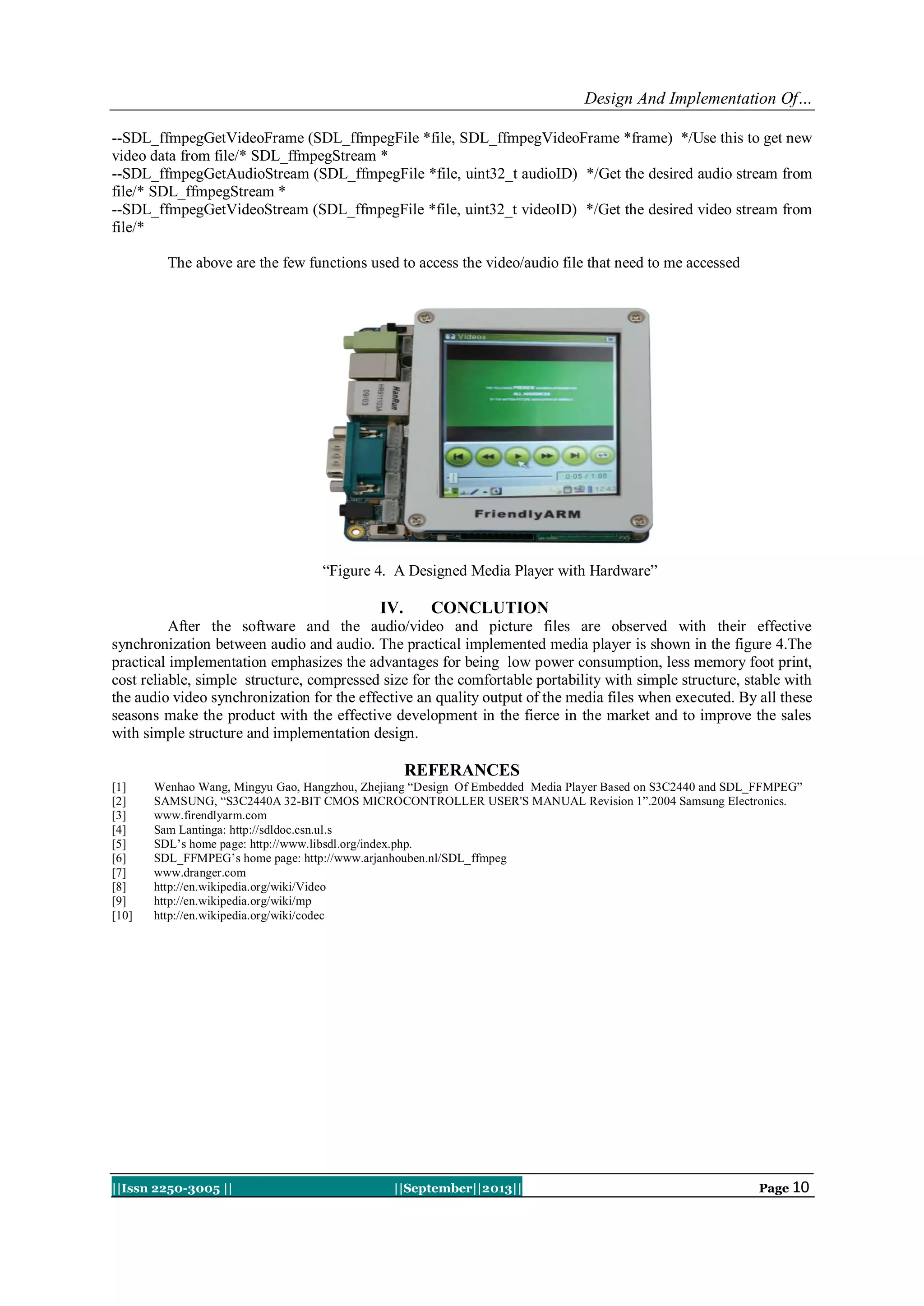 Design And Implementation Of…
||Issn 2250-3005 || ||September||2013|| Page 10
--SDL_ffmpegGetVideoFrame (SDL_ffmpegFile *file, SDL_ffmpegVideoFrame *frame) */Use this to get new
video data from file/* SDL_ffmpegStream *
--SDL_ffmpegGetAudioStream (SDL_ffmpegFile *file, uint32_t audioID) */Get the desired audio stream from
file/* SDL_ffmpegStream *
--SDL_ffmpegGetVideoStream (SDL_ffmpegFile *file, uint32_t videoID) */Get the desired video stream from
file/*
The above are the few functions used to access the video/audio file that need to me accessed
“Figure 4. A Designed Media Player with Hardware”
IV. CONCLUTION
After the software and the audio/video and picture files are observed with their effective
synchronization between audio and audio. The practical implemented media player is shown in the figure 4.The
practical implementation emphasizes the advantages for being low power consumption, less memory foot print,
cost reliable, simple structure, compressed size for the comfortable portability with simple structure, stable with
the audio video synchronization for the effective an quality output of the media files when executed. By all these
seasons make the product with the effective development in the fierce in the market and to improve the sales
with simple structure and implementation design.
REFERANCES
[1] Wenhao Wang, Mingyu Gao, Hangzhou, Zhejiang “Design Of Embedded Media Player Based on S3C2440 and SDL_FFMPEG”
[2] SAMSUNG, “S3C2440A 32-BIT CMOS MICROCONTROLLER USER'S MANUAL Revision 1”.2004 Samsung Electronics.
[3] www.firendlyarm.com
[4] Sam Lantinga: http://sdldoc.csn.ul.s
[5] SDL’s home page: http://www.libsdl.org/index.php.
[6] SDL_FFMPEG’s home page: http://www.arjanhouben.nl/SDL_ffmpeg
[7] www.dranger.com
[8] http://en.wikipedia.org/wiki/Video
[9] http://en.wikipedia.org/wiki/mp
[10] http://en.wikipedia.org/wiki/codec
 