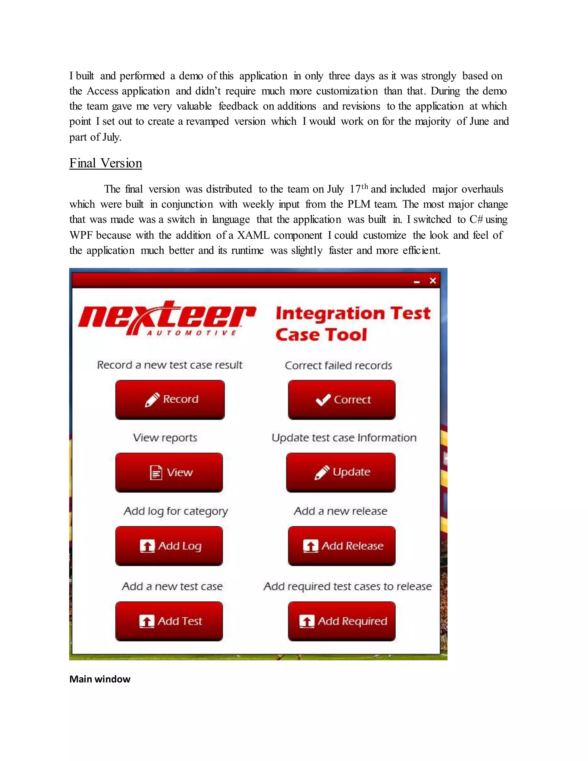 I built and performed a demo of this application in only three days as it was strongly based on
the Access application and didn’t require much more customization than that. During the demo
the team gave me very valuable feedback on additions and revisions to the application at which
point I set out to create a revamped version which I would work on for the majority of June and
part of July.
Final Version
The final version was distributed to the team on July 17th and included major overhauls
which were built in conjunction with weekly input from the PLM team. The most major change
that was made was a switch in language that the application was built in. I switched to C# using
WPF because with the addition of a XAML component I could customize the look and feel of
the application much better and its runtime was slightly faster and more efficient.
Main window
 