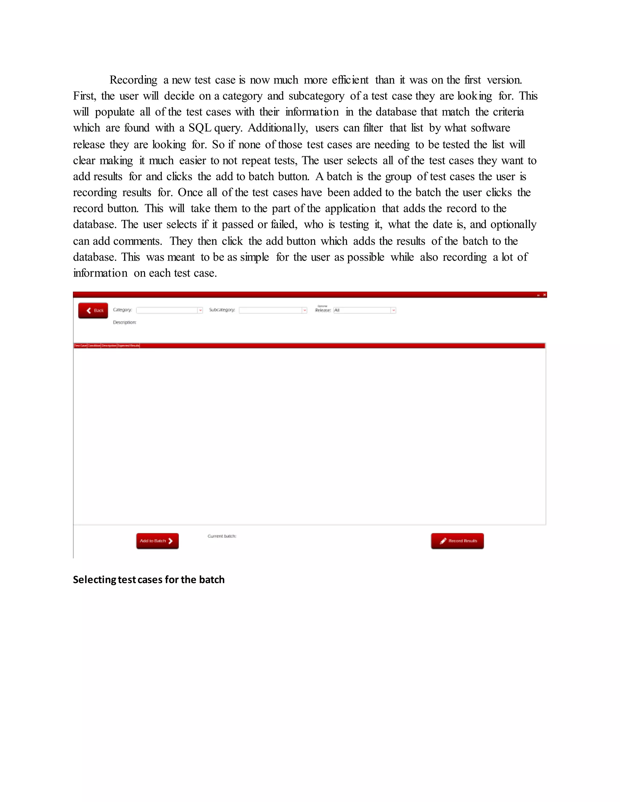 Recording a new test case is now much more efficient than it was on the first version.
First, the user will decide on a category and subcategory of a test case they are looking for. This
will populate all of the test cases with their information in the database that match the criteria
which are found with a SQL query. Additionally, users can filter that list by what software
release they are looking for. So if none of those test cases are needing to be tested the list will
clear making it much easier to not repeat tests, The user selects all of the test cases they want to
add results for and clicks the add to batch button. A batch is the group of test cases the user is
recording results for. Once all of the test cases have been added to the batch the user clicks the
record button. This will take them to the part of the application that adds the record to the
database. The user selects if it passed or failed, who is testing it, what the date is, and optionally
can add comments. They then click the add button which adds the results of the batch to the
database. This was meant to be as simple for the user as possible while also recording a lot of
information on each test case.
Selectingtestcases for the batch
 