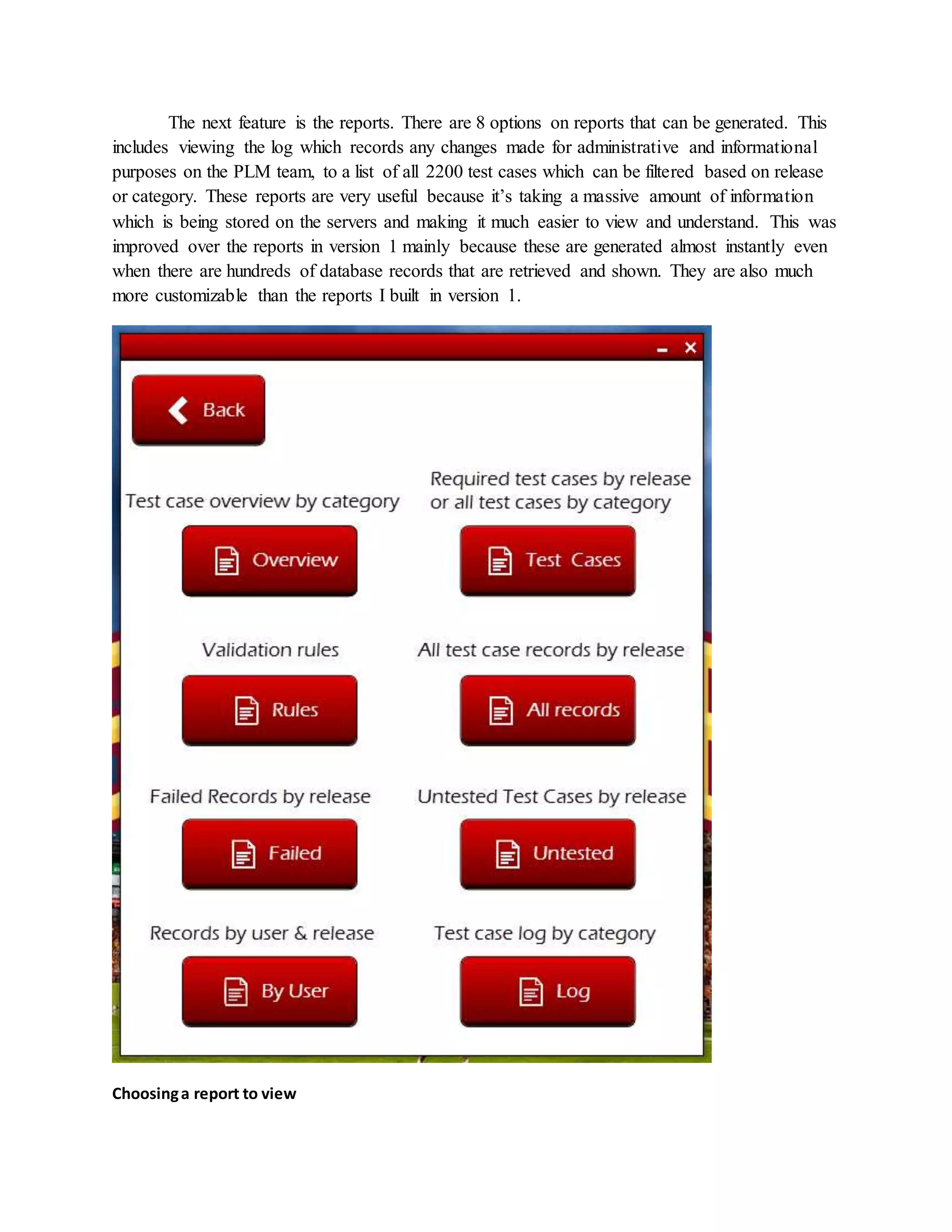The next feature is the reports. There are 8 options on reports that can be generated. This
includes viewing the log which records any changes made for administrative and informational
purposes on the PLM team, to a list of all 2200 test cases which can be filtered based on release
or category. These reports are very useful because it’s taking a massive amount of information
which is being stored on the servers and making it much easier to view and understand. This was
improved over the reports in version 1 mainly because these are generated almost instantly even
when there are hundreds of database records that are retrieved and shown. They are also much
more customizable than the reports I built in version 1.
Choosinga report to view
 