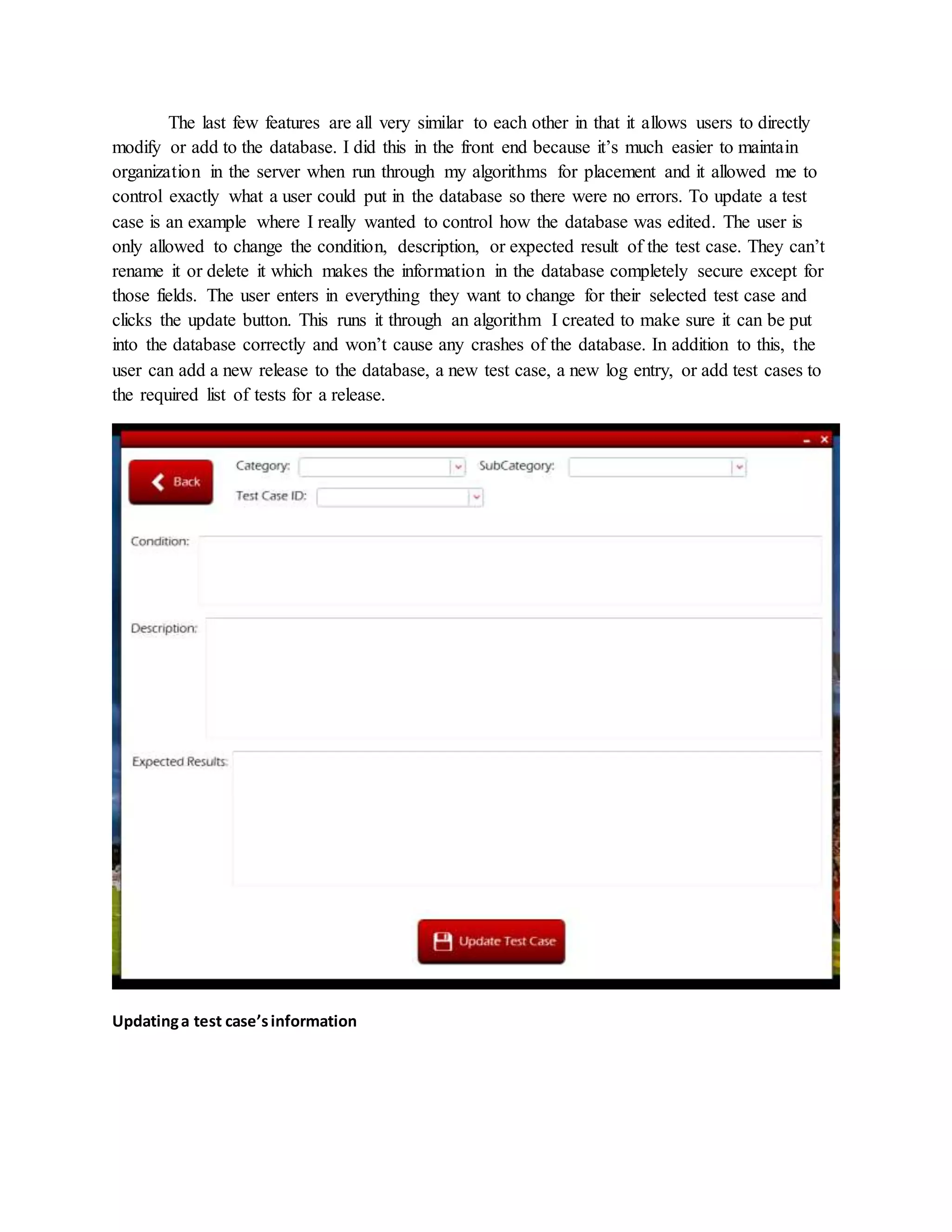 The last few features are all very similar to each other in that it allows users to directly
modify or add to the database. I did this in the front end because it’s much easier to maintain
organization in the server when run through my algorithms for placement and it allowed me to
control exactly what a user could put in the database so there were no errors. To update a test
case is an example where I really wanted to control how the database was edited. The user is
only allowed to change the condition, description, or expected result of the test case. They can’t
rename it or delete it which makes the information in the database completely secure except for
those fields. The user enters in everything they want to change for their selected test case and
clicks the update button. This runs it through an algorithm I created to make sure it can be put
into the database correctly and won’t cause any crashes of the database. In addition to this, the
user can add a new release to the database, a new test case, a new log entry, or add test cases to
the required list of tests for a release.
Updatinga test case’sinformation
 