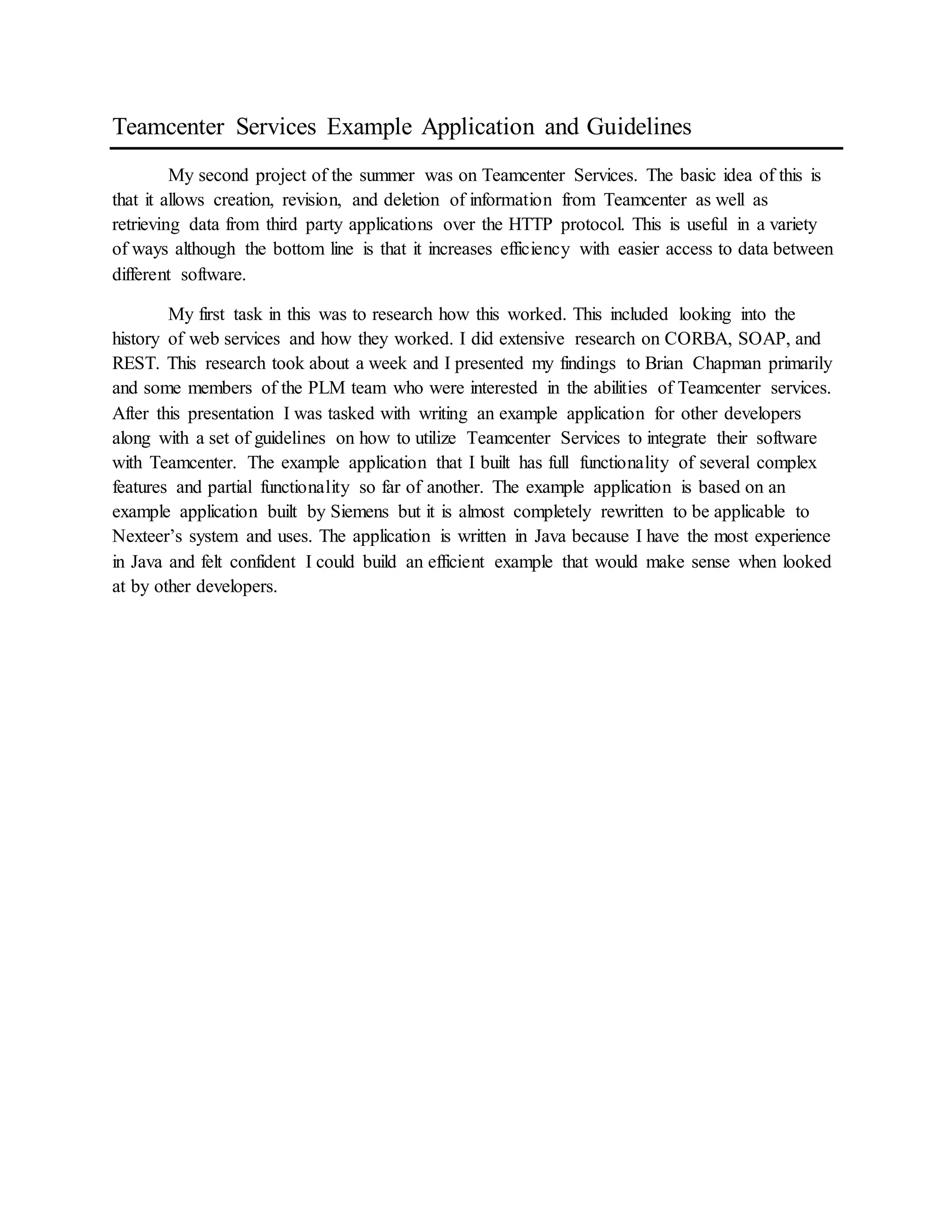 Teamcenter Services Example Application and Guidelines
My second project of the summer was on Teamcenter Services. The basic idea of this is
that it allows creation, revision, and deletion of information from Teamcenter as well as
retrieving data from third party applications over the HTTP protocol. This is useful in a variety
of ways although the bottom line is that it increases efficiency with easier access to data between
different software.
My first task in this was to research how this worked. This included looking into the
history of web services and how they worked. I did extensive research on CORBA, SOAP, and
REST. This research took about a week and I presented my findings to Brian Chapman primarily
and some members of the PLM team who were interested in the abilities of Teamcenter services.
After this presentation I was tasked with writing an example application for other developers
along with a set of guidelines on how to utilize Teamcenter Services to integrate their software
with Teamcenter. The example application that I built has full functionality of several complex
features and partial functionality so far of another. The example application is based on an
example application built by Siemens but it is almost completely rewritten to be applicable to
Nexteer’s system and uses. The application is written in Java because I have the most experience
in Java and felt confident I could build an efficient example that would make sense when looked
at by other developers.
 