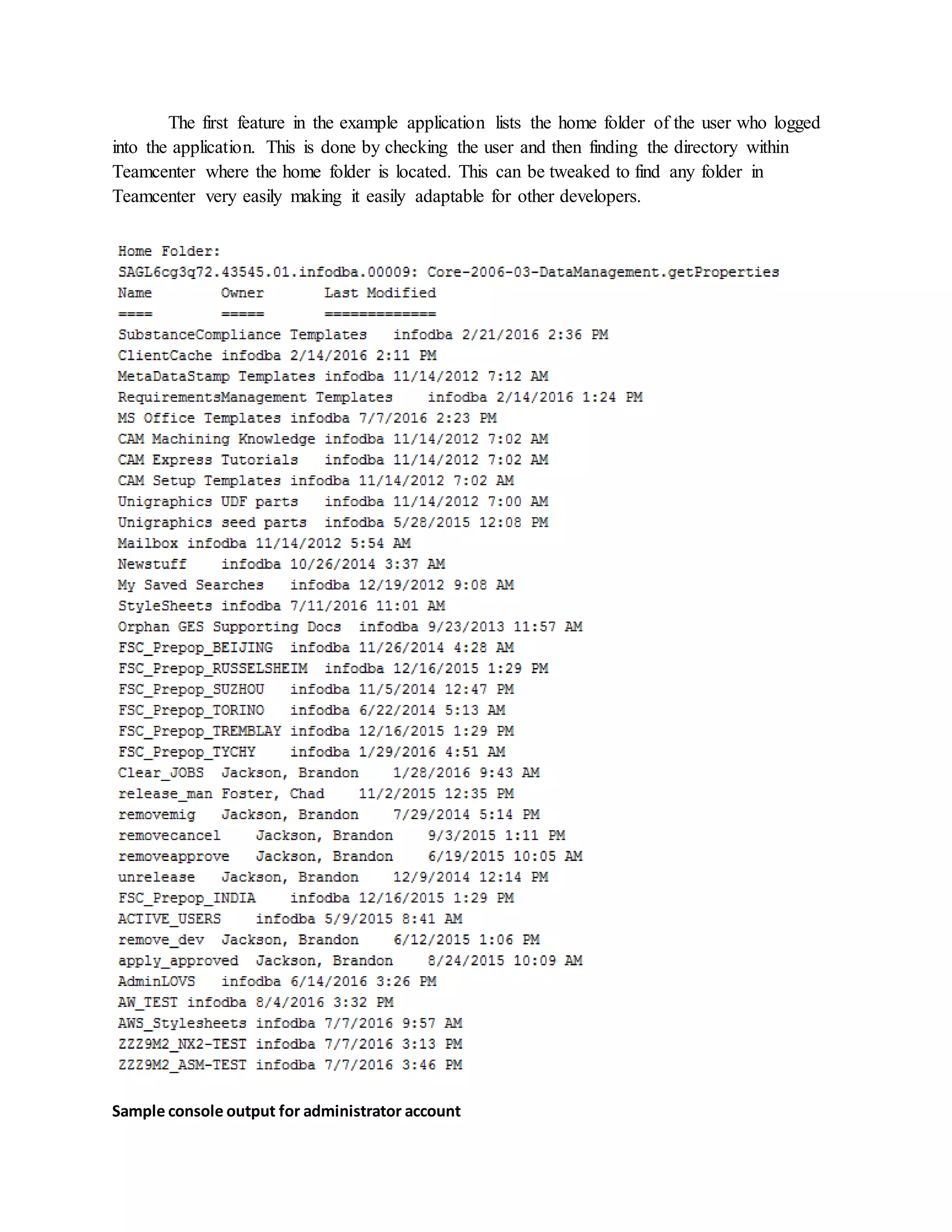 The first feature in the example application lists the home folder of the user who logged
into the application. This is done by checking the user and then finding the directory within
Teamcenter where the home folder is located. This can be tweaked to find any folder in
Teamcenter very easily making it easily adaptable for other developers.
Sample console output for administrator account
 